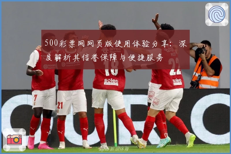 500彩票网网页版使用体验分享：深度解析其信誉保障与便捷服务