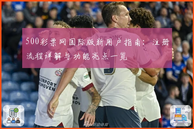 500彩票网国际版新用户指南:注册流程详解与功能亮点一览