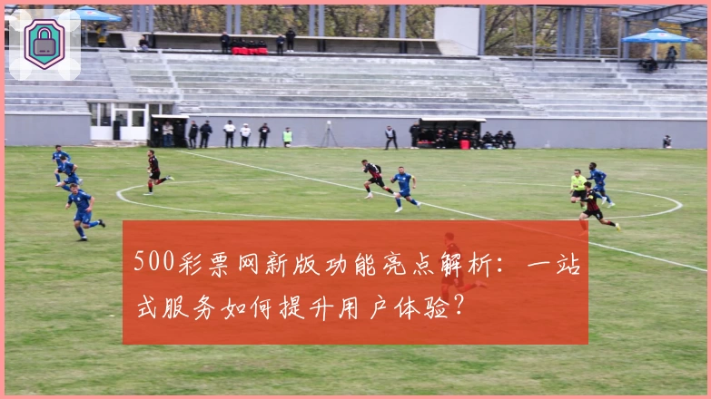 500彩票网新版功能亮点解析:一站式服务如何提升用户体验?