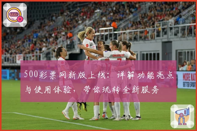 500彩票网新版上线：详解功能亮点与使用体验，带你玩转全新服务