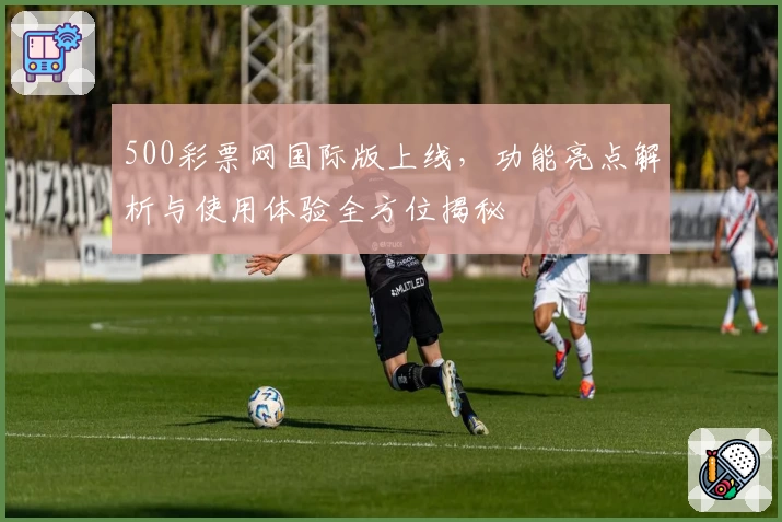 500彩票网国际版上线，功能亮点解析与使用体验全方位揭秘