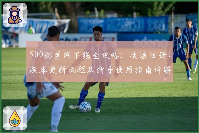 500彩票网下载全攻略:快速注册、版本更新流程及新手使用指南详解