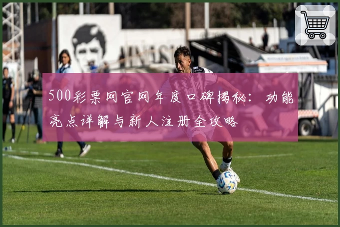 500彩票网官网年度口碑揭秘：功能亮点详解与新人注册全攻略