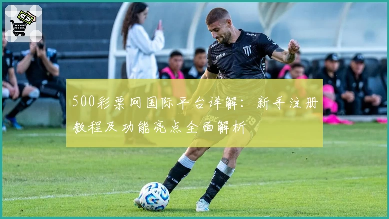 500彩票网国际平台详解：新手注册教程及功能亮点全面解析