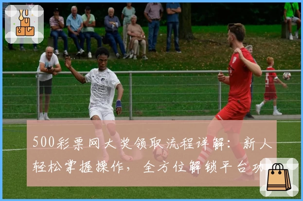 500彩票网大奖领取流程详解:新人轻松掌握操作,全方位解锁平台功能亮点
