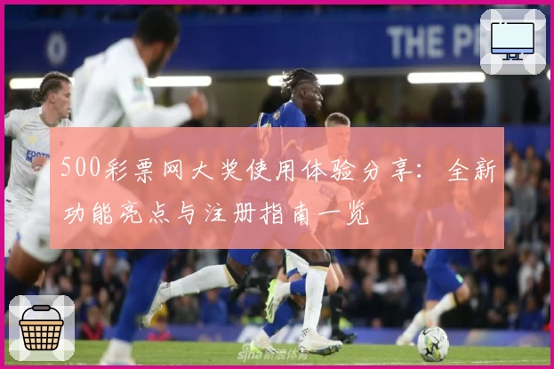 500彩票网大奖使用体验分享:全新功能亮点与注册指南一览