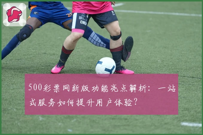 500彩票网新版功能亮点解析:一站式服务如何提升用户体验?