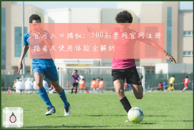 官方入口揭秘:500彩票网官网注册指南及使用体验全解析