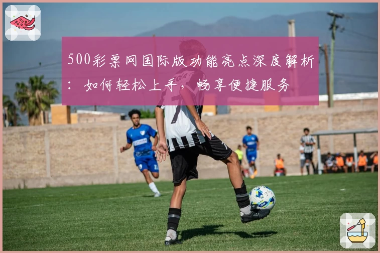 500彩票网国际版功能亮点深度解析:如何轻松上手,畅享便捷服务