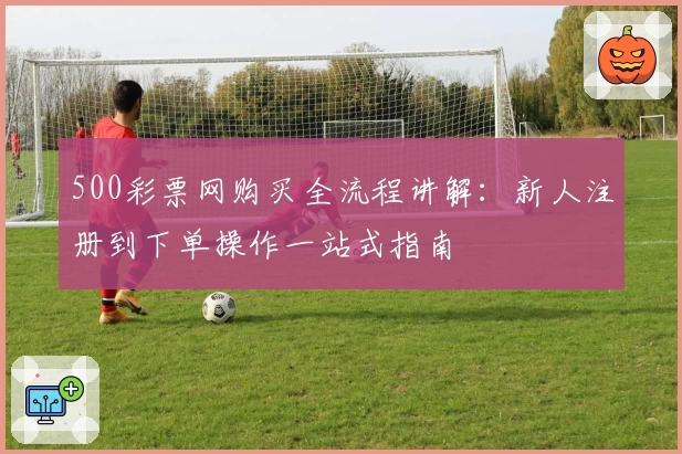 500彩票网购买全流程讲解：新人注册到下单操作一站式指南