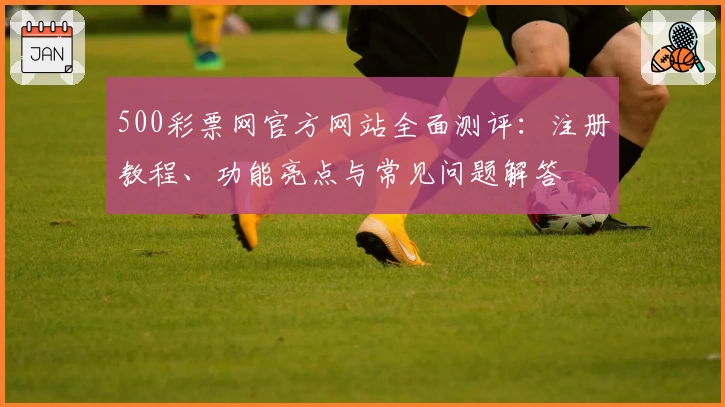 500彩票网官方网站全面测评:注册教程、功能亮点与常见问题解答