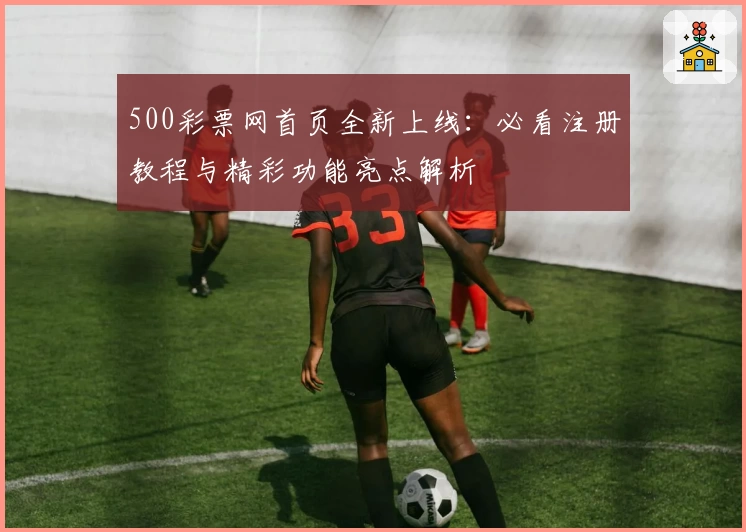 500彩票网首页全新上线：必看注册教程与精彩功能亮点解析
