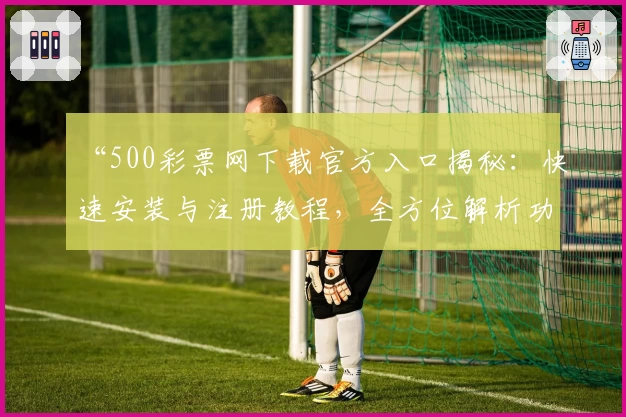 “500彩票网下载官方入口揭秘:快速安装与注册教程,全方位解析功能亮点”