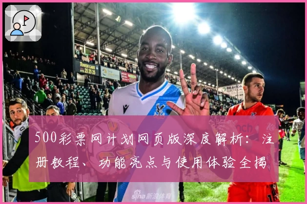 500彩票网计划网页版深度解析：注册教程、功能亮点与使用体验全揭秘
