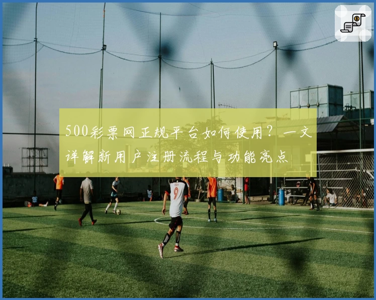 500彩票网正规平台如何使用？一文详解新用户注册流程与功能亮点