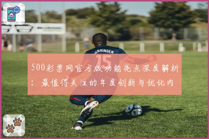 500彩票网官方版功能亮点深度解析:最值得关注的年度创新与优化内容
