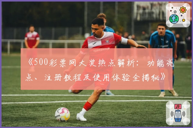 《500彩票网大奖热点解析：功能亮点、注册教程及使用体验全揭秘》