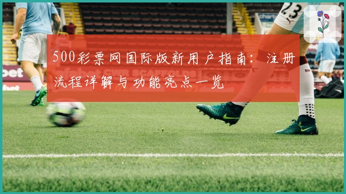 500彩票网国际版新用户指南:注册流程详解与功能亮点一览