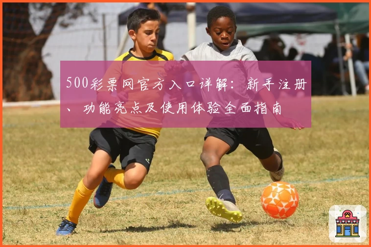 500彩票网官方入口详解:新手注册、功能亮点及使用体验全面指南