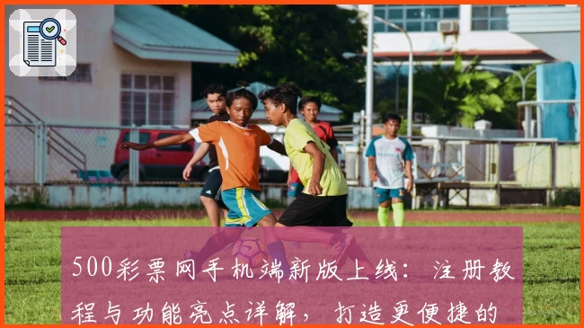 500彩票网手机端新版上线：注册教程与功能亮点详解，打造更便捷的使用体验