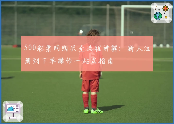 500彩票网购买全流程讲解：新人注册到下单操作一站式指南