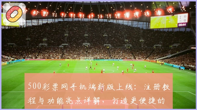 500彩票网手机端新版上线：注册教程与功能亮点详解，打造更便捷的使用体验