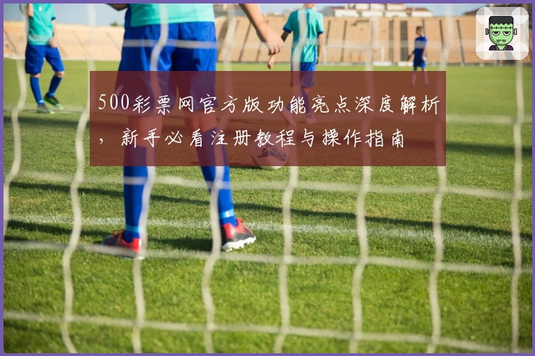 500彩票网官方版功能亮点深度解析，新手必看注册教程与操作指南